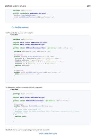 package main.inter;
public interface AddressDisplayer {
String displayAddress();
void setAddressFetcher(AddressFetcher af);
}
Les implémentations :
L'afficheur d'adresse, un code très simple :
Code : Java
package main.implem;
import main.inter.AddressDisplayer;
import main.inter.AddressFetcher;
public class AddressDisplayerImpl implements AddressDisplayer {
private AddressFetcher addressFetcher;
@Override
public String displayAddress(String name) {
Address a = addressFetcher.fetchAddress(name);
String address = a.getName() + "n";
address += a.getNb() + " " + a.getStreet() + "n";
address += a.getZip() + " " + a.getTown();
return address;
}
@Override
public void setAddressFetcher(AddressFetcher af) {
this.addressFetcher = af;
}
}
Le chercheur d'adresse.Attention, code très compliqué :
Code : Java
package main.implem;
import main.inter.AddressFetcher;
public class AddressFetcherImpl implements AddressFetcher {
@Override
public Address fetchAddress(String name) {
/*
* Du code très compliqué ici
* Quelque chose de très complexe ici. Traitement pluslien à la base
de donnée, etc.
* */
return null;
}
}
Et enfin, la classe Address un peu longue alors je la mets en secret :
Les tests unitaires en Java 23/31
www.siteduzero.com
 