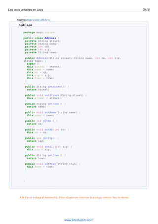Secret (cliquez pour afficher)
Code : Java
package main.implem;
public class Address {
private String street;
private String name;
private int nb;
private int zip;
private String town;
public Address(String street, String name, int nb, int zip,
String town) {
super();
this.street = street;
this.name = name;
this.nb = nb;
this.zip = zip;
this.town = town;
}
public String getStreet() {
return street;
}
public void setStreet(String street) {
this.street = street;
}
public String getName() {
return name;
}
public void setName(String name) {
this.name = name;
}
public int getNb() {
return nb;
}
public void setNb(int nb) {
this.nb = nb;
}
public int getZip() {
return zip;
}
public void setZip(int zip) {
this.zip = zip;
}
public String getTown() {
return town;
}
public void setTown(String town) {
this.town = town;
}
}
Afin d'avoir un logiciel maintenable, il faut adopter une structure de package correcte. Voici la mienne :
Les tests unitaires en Java 24/31
www.siteduzero.com
 