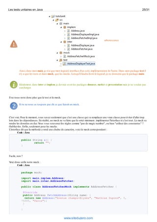 arborescence
Ainsi, dans mon main, je n'ai que mon logiciel, interface d'un coté, implémentation de l'autre. Dans mon package test il
n'y a que les tests et dans mock, que les mocks. Lorsqu'il faudra livrer le logiciel, je ne donnerai que le package main.
Idéalement, dans inter et implem, je devrais avoir les packages donnees, metier et presentation mais je ne voulais pas
surcharger.
Il ne nous reste donc plus que le test et le mock.
Et tu ne nous as toujours pas dit ce que faisait un mock.
C'est vrai. Pour le moment, vous savez seulement que c'est une classe qui va remplacer une vraie classe pour éviter d'aller trop
loin dans les dépendances. En réalité, un mock ne va faire que le strict minimum : implémenter l'interface et c'est tout. Le mock va
rendre les données en dur. Vous vous souvenez les règles comme "pas de magic number", ou bien "utiliser des constantes" ?
Oubliez-les. Enfin, seulement pour les mocks.
L'interface dit que la méthode a rend une chaîne de caractère, voici le mock correspondant :
Code : Java
public String a() {
return "";
}
Facile, non ?
Voici donc enfin notre mock :
Code : Java
package mock;
import main.implem.Address;
import main.inter.AddressFetcher;
public class AddressFetcherMock implements AddressFetcher {
@Override
public Address fetchAddress(String name) {
return new Address("Avenue champs-Elysés", "Mathias Dupond", 5,
75005, "Paris");
}
}
Les tests unitaires en Java 25/31
www.siteduzero.com
 