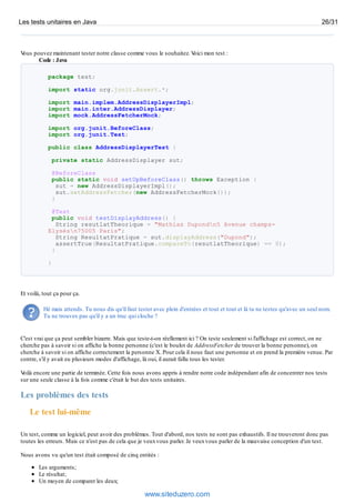 Vous pouvez maintenant tester notre classe comme vous le souhaitez. Voici mon test :
Code : Java
package test;
import static org.junit.Assert.*;
import main.implem.AddressDisplayerImpl;
import main.inter.AddressDisplayer;
import mock.AddressFetcherMock;
import org.junit.BeforeClass;
import org.junit.Test;
public class AddressDisplayerTest {
private static AddressDisplayer sut;
@BeforeClass
public static void setUpBeforeClass() throws Exception {
sut = new AddressDisplayerImpl();
sut.setAddressFetcher(new AddressFetcherMock());
}
@Test
public void testDisplayAddress() {
String resutlatTheorique = "Mathias Dupondn5 Avenue champs-
Elysésn75005 Paris";
String ResultatPratique = sut.displayAddress("Dupond");
assertTrue(ResultatPratique.compareTo(resutlatTheorique) == 0);
}
}
Et voilà, tout ça pour ça.
Hé mais attends. Tu nous dis qu'il faut tester avec plein d'entrées et tout et tout et là tu ne testes qu'avec un seul nom.
Tu ne trouves pas qu'il y a un truc qui cloche ?
C'est vrai que ça peut sembler bizarre. Mais que teste-t-on réellement ici ? On teste seulement si l'affichage est correct, on ne
cherche pas à savoir si on affiche la bonne personne (c'est le boulot de AddressFetcher de trouver la bonne personne), on
cherche à savoir si on affiche correctement la personne X. Pour cela il nous faut une personne et on prend la première venue. Par
contre, s'il y avait eu plusieurs modes d'affichage, là oui, il aurait fallu tous les tester.
Voilà encore une partie de terminée. Cette fois nous avons appris à rendre notre code indépendant afin de concentrer nos tests
sur une seule classe à la fois comme c'était le but des tests unitaires.
Les problèmes des tests
Le test lui-même
Un test, comme un logiciel, peut avoir des problèmes. Tout d'abord, nos tests ne sont pas exhaustifs. Il ne trouveront donc pas
toutes les erreurs. Mais ce n'est pas de cela que je veuxvous parler. Je veuxvous parler de la mauvaise conception d'un test.
Nous avons vu qu'un test était composé de cinq entités :
Les arguments;
Le résultat;
Un moyen de comparer les deux;
Les tests unitaires en Java 26/31
www.siteduzero.com
 