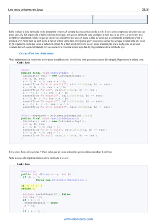 Ici le testeur a lu la méthode et il a interprété return ab comme la concaténation de a et b. Il s'est donc empressé de créer un cas
pour ceci, il a fait exprès de le faire échouer pour que, lorsque la méthode sera corrigée, le test passe au vert. Le test n'est pas
complet évidemment. Mais ce que je veuxvous montrer c'est que ab dans la tête de celui qui a commandé la méthode c'est le
produit a*b. Votre test ne sert donc à rien et s'il ne sert à rien c'est parce que vous nous saviez pas ce que voulait dire ab, vous
avez regardé le code qui vous a induit en erreur. Si le test avait été boite noire, vous n'auriez pas vu le code, pas su ce que
voulais dire ab, auriez demandé et vous auriez vu l'énorme erreur qu'a fait le programmeur de la méthode xyz.
Le cas d'un test boite noire
Voici maintenant un test boite noire pour la méthode int divide(int, int) que nous avons développé. Reprenons le même test :
Code : Java
@Test
public final void testDivide() {
Calculator calc = new CalculatorImpl();
int a, b, res;
a = 5; b = 5; res = a / b;
assertTrue("a et b positif", calc.divide(a, b) == res);
a = 0; b = 5; res = a / b;
assertTrue("a nul", calc.divide(a, b) == res);
a = -5; b = 5; res = a / b;
assertTrue("a negatif", calc.divide(a, b) == res);
a = 5; b = -5; res = a / b;
assertTrue("b negatif", calc.divide(a, b) == res);
a = -5; b = -5; res = a / b;
assertTrue("a et b negatif", calc.divide(a, b) == res);
}
@Test (expected = ArithmeticException.class)
public final void testDivideByZero() {
Calculator calc = new CalculatorImpl();
int a, b, res;
a = 0; b = 0; res = 0;
assertTrue("a et b nuls", calc.divide(a, b) == res);
a = 5; b = 0; res = 0;
assertTrue("b nul", calc.divide(a, b) == res);
}
Ce test est bon, n'est-ce-pas ? C'est celui que je vous ai montré, qu'on a fait ensemble. Il est bon.
Voila la nouvelle implémentation de la méthode à tester :
Code : Java
@Override
public int divide(int a, int b) {
if (b == 0) {
throw new ArithmeticException();
}
if (b == 1) {
return b;
}
boolean resEstNegatif = false;
int res = 0;
if ( a < 0) {
resEstNegatif = true;
a = -a;
}
if ( b < 0) {
Les tests unitaires en Java 28/31
www.siteduzero.com
 