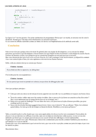 resEstNegatif = !resEstNegatif;
b = -b;
}
while (a > 0) {
a = substract(a, b);
res++;
}
if (resEstNegatif) {
res = -res;
}
return res;
}
Les lignes 6 et 7 ont été ajoutées. Une petite optimisation du programmeur. Diviser par 1 est inutile, on retourne tout de suite le
dividende. Normal quoi ! Oui mais erreur d'inattention, il a retourné le diviseur...
Ce cas aurait été difficile à identifier comme cas limite et le fait de voir l'implémentation de la méthode aurait aidé.
Conclusion
Faire un test n'est pas quelque chose de trivial. En général, dans une équipe de développeurs, ce ne sont pas les mêmes
personnes qui testent et qui développent. L'inconvénient c'est que l'expert en base de données va développer la couche d'accès
à la base de données et donc c'est quelqu'un qui ne connaît rien (j'exagère un tout petit peu) qui va la tester.
Que vous choisissiez des tests boite noire ou boite blanche, il y a des avantages et des inconvénients, ça dépend de comment
vous vous sentez le plus à l'aise, de votre expérience et de tout un tas d'autres facteurs.
Enfin, voilà une citation dont je ne connais pas l'auteur :
Citation : inconnu
If you think test-first is expensive, try debug-later
C'est-à-dire pour les non-anglophones :
Citation : inconnu
Si vous pensez que tester en premier est coûteux, essayez donc de débugger plus tard.
Ainsi que quelques principes :
Celui qui code une classe ne devrait pas la tester, apporter une nouvelle vue à ce problème est toujours une bonne chose
;
Testez les entrées valides mais aussi les entrées invalides. Que se passe-t-il si je donne un caractère au lieu d'un entier ?
Vous voyez maintenant que le typage fort de Java est un avantage, non ?
Partez avec un esprit de challenger ! Si vous faites des tests, c'est pour trouver le plus d'erreurs possibles, pas pour
confirmer qu'il n'y en a pas ;
Soyez sûrs du résultat théorique avant de lancer le test.Ainsi, vous éviterez le "Ah, ça colle pas ? Mais c'est cohérent
quand même, c'est moi qui ai dû me tromper en faisant la théorie. Modifions ce test pour qu'il passe."
Voilà, ce tutoriel touche à sa fin, j'espère que vous aurez appris pleins de choses (sur les tests notamment). Il reste pleins de
choses à voir, un mini-tuto ne suffit pas à tout dire, mais ceci est déjà une introduction solide je pense. Le test est une des
méthodes qui feront que vos projets peuvent passer avec succès la barre des mille lignes et rester maintenables.
J'espère que ce tutoriel vous a plu. N'hésitez pas à laisser des commentaires pour me dire comment l'améliorer, pour me dire ce
qu'il manque ou ce qui est mal dit.
J'espère que vous savez maintenant à quoi servent les tests, que vous ne les voyez plus comme une perte de temps et que vous
les mettrez en place.
Deuxderniers liens :
Les tests unitaires en Java 29/31
www.siteduzero.com
 