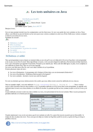 Les tests unitaires en Java
Par Hedi Radhouane (hedi07)
Mise à jour : 18/08/2012
Difficulté : Facile Durée d'étude : 2 jours
229 visites depuis 7 jours, classé 403/797
Bonjour à tous,
Ceci est mon premier tutoriel, tous les commentaires sont les bienvenus. Je vais vous parler des tests unitaires en Java. Nous
allons voir d'abord un peu de théorie sur les tests puis nous verrons comment en créer avec JUnit. Enfin nous verrons comment
évaluer la couverture de nos tests.
Sommaire du tutoriel :
Définitions et utilité
Mise en pratique
La couverture du code
Tester proprement : la gestion du contexte
Les mocks
Les problèmes des tests
Définitions et utilité
Vous qui programmez en java depuis un moment déjà, je suis sûr qu'il vous est déjà arrivé d'avoir un bug dans votre programme
et de ne pas savoir d'où il venait. Votre algorithmes est juste, votre cascade d'appel de méthode, d'instanciation d'objet marchent,
il n'y a pas d'exception qui apparaît. Et pourtant. Pourtant ça ne marche pas. Votre code fait mille lignes ou plus, il est complexe et
une méthode au moins bug. Vous ne savez pas laquelle.
Les tests sont faits pour cela. Ils vont vous aider à définir où est le problème.
Il existe plusieurs types de tests :
Les tests d'intégration : le programme créé s'intègre-t-il bien dans son environnement d'exécution ?
Les tests d'acceptation : l'utilisateur final accepte-t-il le logiciel ?
Les tests unitaires : destinés à tester une unité du logiciel.
Ce sont ces derniers qui nous intéresseront et les unités que nous allons tester seront les méthodes de nos classes.
Voici un exemple simple : soit cette méthode String concatene(String a, String b) {...}. Nous voulons
tester si elle concatène bien les deuxchaînes a et b. La première méthode est de la tester dans notre programme, on appelle cette
méthode dans le main avec deuxchaînes et on affiche le résultat. Le premier qui fait un truc comme ça après avoir lu ce tuto, je le
cloue.
L'autre méthode consiste à créer une classe dédiée à ce test, c'est précisément le but du test unitaire. Mais voyons pourquoi la
première méthode est à bannir pour de bon.
test unitaire test perso
reproductible oui non
compréhensible oui non
documenté oui non
conclusion bon pour le service à bannir
J'espère maintenant vous avoir convaincu que le test unitaire est utile. Il y a peut être encore un point qui est discutable : le
temps de mise en place des tests. Tous ceuxqui ont déjà eu à traiter un bug bien caché le savent, ce genre de bug est long et
pénible à trouver.
Mais si un test est long et pénible à écrire, on ne gagne rien.
Sommaire 3/31
www.siteduzero.com
 