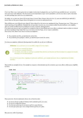 C'est vrai. Mais vous verrez qu'un test est simple à écrire dans la plupart des cas et qu'il n'est pas pénible du tout : on écrit les
tests pour une seule méthode ! Pas besoin de savoir exactement ce que vaut le paramètre xy de la sous-classe alpha situé dans
un autre package que celui où on est maintenant.
En réalité, on va créer une classe de test par classe à tester. Dans chaque classe de test, il y aura une méthode par méthode à
tester. Donc en fait, pour chaque classe du logiciel, on va avoir sa sœur pour le test.
Mais définissons tout d'abord notre objectif. Notre objectif est de trouver un maximum de bug. Pourquoi pas tous ? Parce que ce
serait trop long et trop difficile, il faudrait être sûr que dans tous les cas, si un certain nombre de préconditions sont remplies,
alors un certain nombre de post-conditions le seront. Toujours. Quoiqu'il arrive.
C'est parce que prouver que son logiciel est exempt de bug est trop difficile que nous allons seulement mettre en place un moyen
de trouver quelques bugs (mais bien sur, si on trouve tous les bugs, on ne va pas se plaindre).
Pour tester, nous allons nous baser sur deuxassomptions :
Si ça marche une fois, ça marchera les autres fois;
Si ça marche pour quelques valeurs, ça marchera pour toutes les autres.
Ces deuxassomptions réduisent drastiquement le nombre de cas de test à effectuer.
Définition : un cas de test est un ensemble composé de trois objets.
Un état (ou contexte) de départ;
Un état (ou contexte) d'arrivée;
Un oracle, c'est à dire un outil qui va prédire l'état d'arrivée en fonction de l'état de départ et comparer le résultat
théorique et le résultat pratique.
Un cas de test peut donc s'appliquer à plusieurs méthodes, par exemple plusieurs classes implémentant la même
interface.
Voici (enfin) un exemple de test. Cet exemple ne respecte volontairement pas les notations que nous allons utiliser pour simplifier
la chose.
Code : Java
public boolean concateneTest() {
MyString classATester = new MyString();
String a = "salut les ";
String b = "zeros";
String resultatAttendu = "salut les zeros";
String resultatObtenu = classATester.concatene(a, b);
if (resultatAttendu.compareTo(resultatObtenu) == 0) {
return true;
}
else {
return false;
}
}
Nous pouvons observer plusieurs choses de ce bout de code :
Le test ne dit pas quelle est l'erreur, il dit seulement qu'il y en a une;
Le test ne corrige pas l'erreur;
Ce n'est pas parce que le test passe qu'il n'y a pas d'erreur;
Ce n'est pas parce que vous corriger l'erreur qu'il n'y en a plus.
Bon passons enfin à la pratique.
Les tests unitaires en Java 4/31
www.siteduzero.com
 