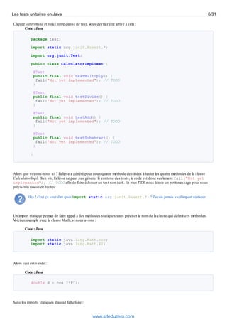 Cliquez sur terminé et voici notre classe de test. Vous devriez être arrivé à cela :
Code : Java
package test;
import static org.junit.Assert.*;
import org.junit.Test;
public class CalculatorImplTest {
@Test
public final void testMultiply() {
fail("Not yet implemented"); // TODO
}
@Test
public final void testDivide() {
fail("Not yet implemented"); // TODO
}
@Test
public final void testAdd() {
fail("Not yet implemented"); // TODO
}
@Test
public final void testSubstract() {
fail("Not yet implemented"); // TODO
}
}
Alors que voyons-nous ici ? Eclipse a généré pour nous quatre méthode destinées à tester les quatre méthodes de la classe
CalculatorImpl. Bien sûr, Eclipse ne peut pas générer le contenu des tests, le code est donc seulement fail("Not yet
implemented"); // TODO afin de faire échouer un test non écrit. En plus l'IDE nous laisse un petit message pour nous
préciser la raison de l'échec.
Hey ! c'est ça veut dire quoi import static org.junit.Assert.*; ? J'avais jamais vu d'import statique.
Un import statique permet de faire appel à des méthodes statiques sans préciser le nom de la classe qui définit ces méthodes.
Voici un exemple avec la classe Math, si nous avons :
Code : Java
import static java.lang.Math.cos;
import static java.lang.Math.PI;
Alors ceci est valide :
Code : Java
double d = cos(2*PI);
Sans les imports statiques il aurait fallu faire :
Les tests unitaires en Java 6/31
www.siteduzero.com
 