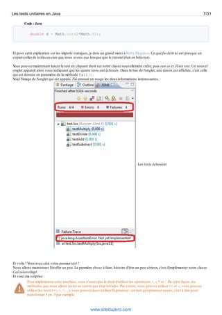 Code : Java
double d = Math.cos(2*Math.PI);
Et pour cette explication sur les imports statiques, je dois un grand merci à Ruby Elegance. Ce que j'ai écrit ici est presque un
copier-coller de la discussion que nous avons eue lorsque que le tutoriel était en bêta-test.
Vous pouvez maintenant lancer le test en cliquant droit sur notre classe nouvellement créée, puis run as et JUnit test. Un nouvel
onglet apparaît alors vous indiquant que les quatre tests ont échoués. Dans le bas de l'onglet, une raison est affichée, c'est celle
qui est donnée en paramètre de la méthode fail().
Voici l'image de l'onglet qui est apparu. J'ai entouré en rouge les deuxinformations intéressantes.
Les tests échouent
Et voila ! Vous avez créé votre premier test !
Nous allons maintenant l'étoffer un peu. La première chose à faire, histoire d'être un peu sérieux, c'est d'implémenter notre classe
CalculatorImpl.
Et voici ma surprise :
Pour implémenter cette interface, vous n'aurez pas le droit d'utiliser les opérateurs +, -, * et /. De cette façon, les
méthodes que nous allons tester ne seront pas trop triviales. Par contre, vous pouvez utiliser ++ et --, vous pouvez
utiliser les tests (==, <, >, ...), vous pouvez aussi utiliser l'opérateur - en tant qu'opérateur unaire, c'est à dire pour
transformer 5 en -5 par exemple.
Les tests unitaires en Java 7/31
www.siteduzero.com
 