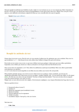 Voici par exemple ma méthode pour l'addition, la plus simple. Je vous la donne au cas ou vous n'auriez pas d'idée. Cependant, le
but de ce TP est que vous fassiez des erreurs de programmation et cette classe passe mes tests. Même s'il ne sont pas à toute
épreuve, cette méthode ne devrait pas comporter de faute, je vous conseille donc de ne pas la regarder.
Secret (cliquez pour afficher)
Code : Java
@Override
public int add(int a, int b) {
int res = a;
if (b > 0) {
while(b-- != 0) {
res++;
}
}
else if (b < 0) {
while(b++ != 0) {
res--;
}
}
return res;
}
Remplir les méthodes de test
Créons donc le test qui va avec. Pour les tests, je vous autorise à utiliser tous les opérateurs que vous souhaitez. Vous avez vu
que la méthode fail() fait échouer le test, nous allons donc l'utiliser à chaque fois qu'un test échoue.
Pour écrire un test correct, nous avons vu que nous n'allions tester que quelques valeurs puis que nous allions généraliser.
Cependant, nous n'allons pas choisir ces valeurs au hasard et c'est là que réside tout l'art d'écrire un test.
Nous avons donc nos arguments a et b. Nous allons les additionner, à priori pas de problème. Mais nous allons quand même
tester plusieurs cas spéciaux:
si a ou b ou les deuxest (sont) négatif(s) ou nul. Bien sûr, nous allons aussi tester s'ils sont positifs.
D'une manière générale, lorsque vous écrivez un test, il faut tester avec quelques valeurs standards, qui n'ont pas de
signification particulière. Puis il faut tester avec les cas limites : nombres négatifs, nuls... Si vous prenez des objets, et s'ils étaient
null, s'ils était une sous-classe du type demandé ? Ou bien si l'objet était mal initialisé ? Tout ceci sont des choses auxquels
vous devez penser lorsque vous créez vos tests.
Malgré cela, vos tests doivent restés très simples, s'ils deviennent compliqués, vous risquez d'introduire des bugs dans les tests.
Voici un squelette de test :
1. Instancier la classe à tester T;
2. Initialiser T;
3. Générer les arguments pour la méthode à tester;
4. Générer le résultat;
5. Tester la méthode avec les arguments
6. Vérifier le résultat;
7. recommence depuis 3 tant qu'il y a des cas à tester.
Voici mon test :
Code : Java
Les tests unitaires en Java 8/31
www.siteduzero.com
 