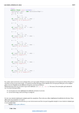 @Test
public final void testAdd() {
Calculator calc = new CalculatorImpl();
int a, b, res;
a = 5;
b = 5;
res = a + b;
if (calc.add(a, b) != res) {
fail("a et b positif");
}
a = 0;
b = 5;
res = a + b;
if (calc.add(a, b) != res) {
fail("a nul");
}
a = 5;
b = 0;
res = a + b;
if (calc.add(a, b) != res) {
fail("b nul");
}
a = 0;
b = 0;
res = a + b;
if (calc.add(a, b) != res) {
fail("a et b nuls");
}
a = -5;
b = 5;
res = a + b;
if (calc.add(a, b) != res) {
fail("a negatif");
}
a = 5;
b = -5;
res = a + b;
if (calc.add(a, b) != res) {
fail("b negatif");
}
a = -5;
b = -5;
res = a + b;
if (calc.add(a, b) != res) {
fail("a et b negatif");
}
}
Il y a donc sept cas de tests avec à chaque fois a et b qui varient. On laisse un message pour savoir quel cas échoue lorsqu'il y a
un échec et nous avons notre oracle : on calcule le résultat théorique d'une manière aussi sûr que possible puis on le compare
grâce à un test d'égalité (ou de différence lorsqu'on veut trouver l'échec).
Maintenant que notre test est écrit et que notre méthode add(int a, int b) l'est aussi, il ne reste plus qu'à exécuter le
test. Là, deuxchoixpossibles :
Le test passe au vert, implémentez la méthode suivante et son test;
Le test reste rouge, trouvez le bug et corrigez le.
Je vais vous montrez maintenant comment gérer les exceptions. Pour cela nous allons implémenter la méthode de division. Nous
allons jeter une exception si b vaut 0.
Voici mon implémentation de la division, je vous invite encore une fois à ne pas la regarder excepté si vous n'arrivez vraiment pas
à voir comment faire.
Secret (cliquez pour afficher)
Code : Java
Les tests unitaires en Java 9/31
www.siteduzero.com
 