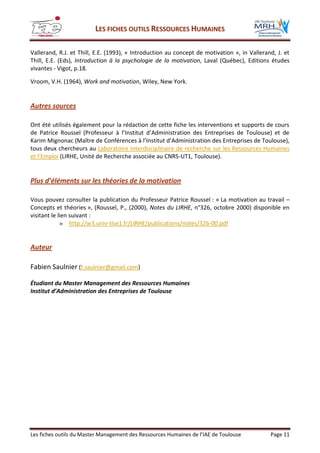 LLEESS FFIICCHHEESS OOUUTTIILLSS RREESSSSOOUURRCCEESS HHUUMMAAIINNEESS
Les fiches outils du Master Management des Ressources Humaines de l’IAE de Toulouse Page 11
Vallerand, R.J. et Thill, E.E. (1993), « Introduction au concept de motivation », in Vallerand, J. et
Thill, E.E. (Eds), Introduction à la psychologie de la motivation, Laval (Québec), Editions études
vivantes - Vigot, p.18.
Vroom, V.H. (1964), Work and motivation, Wiley, New York.
Autres sources
Ont été utilisés également pour la rédaction de cette fiche les interventions et supports de cours
de Patrice Roussel (Professeur à l’Institut d’Administration des Entreprises de Toulouse) et de
Karim Mignonac (Maître de Conférences à l’Institut d’Administration des Entreprises de Toulouse),
tous deux chercheurs au Laboratoire Interdisciplinaire de recherche sur les Ressources Humaines
et l’Emploi (LIRHE, Unité de Recherche associée au CNRS-UT1, Toulouse).
Plus d’éléments sur les théories de la motivation
Vous pouvez consulter la publication du Professeur Patrice Roussel : « La motivation au travail –
Concepts et théories », (Roussel, P., (2000), Notes du LIRHE, n°326, octobre 2000) disponible en
visitant le lien suivant :
» http://w3.univ-tlse1.fr/LIRHE/publications/notes/326-00.pdf
Auteur
Fabien Saulnier (f.saulnier@gmail.com)
Étudiant du Master Management des Ressources Humaines
Institut d’Administration des Entreprises de Toulouse
 