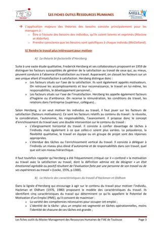 LLEESS FFIICCHHEESS OOUUTTIILLSS RREESSSSOOUURRCCEESS HHUUMMAAIINNEESS
Les fiches outils du Master Management des Ressources Humaines de l’IAE de Toulouse Page 3
 L’application majeure des théories des besoins consiste principalement pour les
managers à :
» Être à l’écoute des besoins des individus, qu’ils soient latents et exprimés (Maslow
et Alderfer).
» Prendre conscience que les besoins sont spécifiques à chaque individu (McClelland).
II/ Rendre le travail plus intéressant pour motiver
A) La théorie bi-factorielle d’Herzberg
Suite à une vaste étude qualitative, Frederick Herzberg et ses collaborateurs proposent en 1959 de
distinguer les facteurs susceptibles de générer de la satisfaction au travail de ceux qui, au mieux,
peuvent conduire à l’absence d’insatisfaction au travail. Auparavant, on classait les facteurs sur un
axe unique allant d’insatisfaction à satisfaction. Herzberg distingue donc :
» Les facteurs situés sur l’axe de la satisfaction. Ils sont également appelés motivateurs.
On retrouve les accomplissements et leur reconnaissance, le travail en lui-même, les
responsabilités, le développement personnel…
» Les facteurs situés sur l’axe de l’insatisfaction. Herzberg les appelle également facteurs
d’hygiène ou d’ambiance. On recense la rémunération, les conditions de travail, les
relations dans l’entreprise (supérieur, collègues)…
Selon Herzberg, si on veut motiver les individus au travail, il faut jouer sur les facteurs de
satisfaction (facteurs motivateurs). Ce sont les facteurs relatifs au contenu du travail : la réussite,
la considération, l’autonomie, les responsabilités, l’avancement. Il propose donc le concept
d’enrichissement du travail avec une double intervention sur le contenu du travail :
» L’élargissement horizontal du travail. Il consiste à confier davantage de tâches à
l’individu mais également à ce que celles-ci soient plus variées. La polyvalence, la
flexibilité qualitative, le travail en équipe ou en groupe de projet sont des réponses
appropriées.
» L’étendue des tâches ou l’enrichissement vertical du travail. Il consiste à déléguer à
l’individu un niveau plus élevé d’autonomie et de responsabilités dans son travail, quel
que soit son niveau hiérarchique.
Il faut toutefois rappeler qu’Herzberg a été fréquemment critiqué car il « confond » la motivation
au travail avec la satisfaction au travail, dont la définition admise est de désigner « un état
émotionnel agréable ou positif résultant de l’évaluation faite par une personne de son travail ou de
ses expériences au travail » (Locke, 1976, p.1300).
B) La théorie des caractéristiques du travail d’Hackman et Oldham
Dans la lignée d’Herzberg qui encourage à agir sur le contenu du travail pour motiver l’individu,
Hackman et Oldham (1976, 1980) proposent le modèle des caractéristiques du travail. Ils
identifient cinq caractéristiques du travail qui déterminent ce qu’ils appellent le Potentiel de
Motivation d’un Emploi (PME), qu’il convient de maximiser :
» La variété des compétences nécessaires pour occuper cet emploi ;
» L’identité de la tâche : plus un emploi est segmenté en tâches opérationnelles, moins
l’identité de chacune de ces tâches est grande ;
 