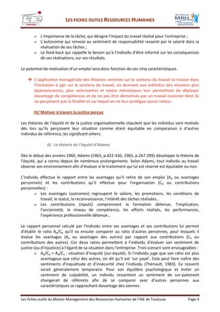 LLEESS FFIICCHHEESS OOUUTTIILLSS RREESSSSOOUURRCCEESS HHUUMMAAIINNEESS
Les fiches outils du Master Management des Ressources Humaines de l’IAE de Toulouse Page 4
» L’importance de la tâche, qui désigne l’impact du travail réalisé pour l’entreprise ;
» L’autonomie qui renvoie au sentiment de responsabilité ressenti par le salarié dans la
réalisation de ses tâches ;
» Le feed-back qui rappelle le besoin qu’à l’individu d’être informé sur les conséquences
de ses réalisations, sur ses résultats.
Le potentiel de motivation d’un emploi sera donc fonction de ces cinq caractéristiques.
 L’application managériale des théories centrées sur le contenu du travail se trouve dans
l’incitation à agir sur le contenu du travail, en donnant aux individus des missions plus
épanouissantes, plus valorisantes et moins mécaniques leur permettant de déployer
davantage de compétences et de ne pas être démotivés par un travail routinier dont ils
ne perçoivent pas la finalité et sur lequel on ne leur prodigue aucun retour.
III/ Motiver à travers la justice perçue
Les théories de l’équité et de la justice organisationnelle stipulent que les individus sont motivés
dès lors qu’ils perçoivent leur situation comme étant équitable en comparaison à d’autres
individus de référence, les significant others.
A) La théorie de l’équité d’Adams
Dès le début des années 1960, Adams (1963, p.422-436; 1965, p.267-299) développe la théorie de
l’équité, qui a connu depuis de nombreux prolongements. Selon Adams, tout individu au travail
observe son environnement afin d’évaluer si le traitement qui lui est réservé est équitable ou non.
L’individu effectue le rapport entre les avantages qu’il retire de son emploi (Ap ou avantages
personnels) et les contributions qu’il effectue pour l’organisation (Cp ou contributions
personnelles) :
» Les avantages (outcomes) regroupent le salaire, les promotions, les conditions de
travail, le statut, la reconnaissance, l’intérêt des tâches réalisées…
» Les contributions (inputs) comprennent la formation détenue, l’implication,
l’ancienneté, le niveau de compétence, les efforts réalisés, les performances,
l’expérience professionnelle détenue…
Le rapport personnel calculé par l’individu entre ses avantages et ses contributions lui permet
d’établir le ratio Ap/Cp qu’il va ensuite comparer au ratio d’autres personnes, pour lesquels il
évalue les avantages (Aa ou avantages des autres) par rapport aux contributions (Ca ou
contributions des autres). Ces deux ratios permettent à l’individu d’évaluer son sentiment de
justice (ou d’injustice) à l’égard de sa situation dans l’entreprise. Trois scenarii sont envisageables :
» Ap/Cp > Aa/Ca : situation d’iniquité (sur-équité). Si l’individu juge que son ratio est plus
avantageux que celui des autres, on dit qu’il est ‘sur payé’. Cela peut faire naître des
sentiments d’inquiétude et d’insécurité chez l’individu (Thériault, 1983). Ce ressenti
serait généralement temporaire. Pour son équilibre psychologique et éviter un
sentiment de culpabilité, un individu ressentant un sentiment de sur-paiement
changerait de référents afin de se comparer avec d’autres personnes aux
caractéristiques se rapprochant davantage des siennes.
 