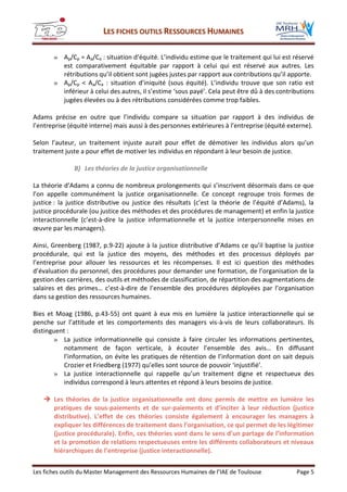 LLEESS FFIICCHHEESS OOUUTTIILLSS RREESSSSOOUURRCCEESS HHUUMMAAIINNEESS
Les fiches outils du Master Management des Ressources Humaines de l’IAE de Toulouse Page 5
» Ap/Cp = Aa/Ca : situation d’équité. L’individu estime que le traitement qui lui est réservé
est comparativement équitable par rapport à celui qui est réservé aux autres. Les
rétributions qu’il obtient sont jugées justes par rapport aux contributions qu’il apporte.
» Ap/Cp < Aa/Ca : situation d’iniquité (sous équité). L’individu trouve que son ratio est
inférieur à celui des autres, il s’estime ‘sous payé’. Cela peut être dû à des contributions
jugées élevées ou à des rétributions considérées comme trop faibles.
Adams précise en outre que l’individu compare sa situation par rapport à des individus de
l’entreprise (équité interne) mais aussi à des personnes extérieures à l’entreprise (équité externe).
Selon l’auteur, un traitement injuste aurait pour effet de démotiver les individus alors qu’un
traitement juste a pour effet de motiver les individus en répondant à leur besoin de justice.
B) Les théories de la justice organisationnelle
La théorie d’Adams a connu de nombreux prolongements qui s’inscrivent désormais dans ce que
l’on appelle communément la justice organisationnelle. Ce concept regroupe trois formes de
justice : la justice distributive ou justice des résultats (c’est la théorie de l’équité d’Adams), la
justice procédurale (ou justice des méthodes et des procédures de management) et enfin la justice
interactionnelle (c’est-à-dire la justice informationnelle et la justice interpersonnelle mises en
œuvre par les managers).
Ainsi, Greenberg (1987, p.9-22) ajoute à la justice distributive d’Adams ce qu’il baptise la justice
procédurale, qui est la justice des moyens, des méthodes et des processus déployés par
l’entreprise pour allouer les ressources et les récompenses. Il est ici question des méthodes
d’évaluation du personnel, des procédures pour demander une formation, de l’organisation de la
gestion des carrières, des outils et méthodes de classification, de répartition des augmentations de
salaires et des primes… c’est-à-dire de l’ensemble des procédures déployées par l’organisation
dans sa gestion des ressources humaines.
Bies et Moag (1986, p.43-55) ont quant à eux mis en lumière la justice interactionnelle qui se
penche sur l’attitude et les comportements des managers vis-à-vis de leurs collaborateurs. Ils
distinguent :
» La justice informationnelle qui consiste à faire circuler les informations pertinentes,
notamment de façon verticale, à écouter l’ensemble des avis… En diffusant
l’information, on évite les pratiques de rétention de l’information dont on sait depuis
Crozier et Friedberg (1977) qu’elles sont source de pouvoir ‘injustifié’.
» La justice interactionnelle qui rappelle qu’un traitement digne et respectueux des
individus correspond à leurs attentes et répond à leurs besoins de justice.
 Les théories de la justice organisationnelle ont donc permis de mettre en lumière les
pratiques de sous-paiements et de sur-paiements et d’inciter à leur réduction (justice
distributive). L’effet de ces théories consiste également à encourager les managers à
expliquer les différences de traitement dans l’organisation, ce qui permet de les légitimer
(justice procédurale). Enfin, ces théories vont dans le sens d’un partage de l’information
et la promotion de relations respectueuses entre les différents collaborateurs et niveaux
hiérarchiques de l’entreprise (justice interactionnelle).
 