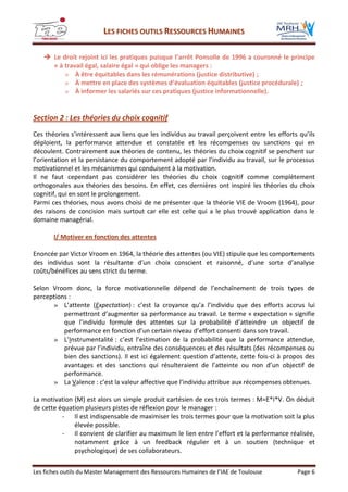 LLEESS FFIICCHHEESS OOUUTTIILLSS RREESSSSOOUURRCCEESS HHUUMMAAIINNEESS
Les fiches outils du Master Management des Ressources Humaines de l’IAE de Toulouse Page 6
 Le droit rejoint ici les pratiques puisque l’arrêt Ponsolle de 1996 a couronné le principe
« à travail égal, salaire égal » qui oblige les managers :
» À être équitables dans les rémunérations (justice distributive) ;
» À mettre en place des systèmes d’évaluation équitables (justice procédurale) ;
» À informer les salariés sur ces pratiques (justice informationnelle).
Section 2 : Les théories du choix cognitif
Ces théories s’intéressent aux liens que les individus au travail perçoivent entre les efforts qu’ils
déploient, la performance attendue et constatée et les récompenses ou sanctions qui en
découlent. Contrairement aux théories de contenu, les théories du choix cognitif se penchent sur
l’orientation et la persistance du comportement adopté par l’individu au travail, sur le processus
motivationnel et les mécanismes qui conduisent à la motivation.
Il ne faut cependant pas considérer les théories du choix cognitif comme complètement
orthogonales aux théories des besoins. En effet, ces dernières ont inspiré les théories du choix
cognitif, qui en sont le prolongement.
Parmi ces théories, nous avons choisi de ne présenter que la théorie VIE de Vroom (1964), pour
des raisons de concision mais surtout car elle est celle qui a le plus trouvé application dans le
domaine managérial.
I/ Motiver en fonction des attentes
Enoncée par Victor Vroom en 1964, la théorie des attentes (ou VIE) stipule que les comportements
des individus sont la résultante d’un choix conscient et raisonné, d’une sorte d’analyse
coûts/bénéfices au sens strict du terme.
Selon Vroom donc, la force motivationnelle dépend de l’enchaînement de trois types de
perceptions :
» L’attente (Expectation) : c’est la croyance qu’a l’individu que des efforts accrus lui
permettront d’augmenter sa performance au travail. Le terme « expectation » signifie
que l’individu formule des attentes sur la probabilité d’atteindre un objectif de
performance en fonction d’un certain niveau d’effort consenti dans son travail.
» L’Instrumentalité : c’est l’estimation de la probabilité que la performance attendue,
prévue par l’individu, entraîne des conséquences et des résultats (des récompenses ou
bien des sanctions). Il est ici également question d’attente, cette fois-ci à propos des
avantages et des sanctions qui résulteraient de l’atteinte ou non d’un objectif de
performance.
» La Valence : c’est la valeur affective que l’individu attribue aux récompenses obtenues.
La motivation (M) est alors un simple produit cartésien de ces trois termes : M=E*I*V. On déduit
de cette équation plusieurs pistes de réflexion pour le manager :
- Il est indispensable de maximiser les trois termes pour que la motivation soit la plus
élevée possible.
- Il convient de clarifier au maximum le lien entre l’effort et la performance réalisée,
notamment grâce à un feedback régulier et à un soutien (technique et
psychologique) de ses collaborateurs.
 