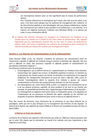 LLEESS FFIICCHHEESS OOUUTTIILLSS RREESSSSOOUURRCCEESS HHUUMMAAIINNEESS
Les fiches outils du Master Management des Ressources Humaines de l’IAE de Toulouse Page 7
- Les récompenses doivent avoir un lien significatif avec le niveau de performance
atteint.
- Plus l’individu affectionne la récompense qu’il reçoit, plus elle aura de valeur à ses
yeux. C’est dans cette optique que les systèmes de management dits ‘cafeteria’ et
de rémunération globale se sont développés, afin que chaque collaborateur reçoive
des récompenses qui collent le plus possible à ses préférences, à ses attentes. Si la
valence est négative (sanction), l’individu sera démotivé (M<0), si la valence est
nulle, il y aura amotivation (M=0).
 La théorie des attentes renseigne les managers sur l’importance du feedback et du
soutien pour les salariés car il clarifie le lien entre effort et performance. Elle rappelle
également que les récompenses doivent être en lien avec le niveau de performance
atteint. Enfin, elle incite à singulariser les systèmes de récompenses pour maximiser la
valence accordée par chacun des salariés aux avantages qu’il reçoit.
Section 3 : Les théories de l’autorégulation et de la métacognition
Selon Roussel (2000, p.12), ces théories « étudient les processus qui interviennent entre les
mécanismes cognitifs et affectifs de l'individu lorsqu'il cherche à atteindre des objectifs. Dès lors
qu’il a effectué un choix, des processus cognitifs et affectifs guident le comportement lui
permettant d’atteindre l’objectif. »
Ces théories combinent donc les principes :
» D’autorégulation, qui se définit comme la « capacité basée sur l'analyse d'une situation,
l'autocritique par rapport aux erreurs, la flexibilité cognitive et motrice, le maintien ou
la persistance de l'action jusqu'à son terme, la résistance à la distraction et la capacité
d'effectuer les changements nécessaires en cours de route » (Bérubé, 1991, p.23). En
résumé, l’autorégulation décrit la capacité d’un individu à ajuster son propre
comportement en fonction des comportements attendus au sein d’un groupe.
» De métacognition qui, selon Flavel (1976, p.232) « se rapporte à la connaissance qu´on
a de ses propres processus cognitifs, de leurs produits et de tout ce qui touche, par
exemple, les propriétés pertinentes pour l´apprentissage d´informations et de données...
La métacognition se rapporte entre autre chose, à l´évaluation active, à la régulation et
l´organisation de ces processus en fonction des objets cognitifs ou des données sur
lesquelles ils portent, habituellement pour servir un but ou un objectif concret ».
Pour des raisons de concision, nous choisissons de ne présenter ici que deux théories de ce
paradigme, celles qui ont le plus d’impact sur le management des hommes et des équipes : la
théorie de la fixation des objectifs de Locke (1968) et la théorie de l’autodétermination de Deci et
Ryan (1985).
I/ Motiver en fixant des objectifs
La théorie de la fixation des objectifs a été énoncée par Locke en 1968 puis reprise plusieurs fois
par la suite. Elle stipule que la motivation au travail d’un individu sera plus importante si des
objectifs lui sont fixés.
 