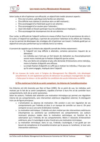 LLEESS FFIICCHHEESS OOUUTTIILLSS RREESSSSOOUURRCCEESS HHUUMMAAIINNEESS
Les fiches outils du Master Management des Ressources Humaines de l’IAE de Toulouse Page 8
Selon Locke et afin d’optimiser son efficacité, un objectif doit revêtir plusieurs aspects :
» Être clair et précis, spécifique (cela facilite son atteinte) ;
» Être difficile mais réaliste (il constitue alors un défi motivant) ;
» Être accompagné d’un feed-back quant à son atteinte ;
» Être accompagné d’un soutien pour l’atteindre ;
» Avoir été établi en faisant participer tous les collaborateurs impliqués ;
» Être accompagné de récompenses lors de son atteinte.
Pour Locke, la difficulté de l’objectif renforce le niveau d’effort fourni et la persistance de celui-ci.
En outre, si l’objectif est spécifique, il permet de concentrer l’attention et les efforts de l’individu,
ce qui lui permet de développer des stratégies afin d’optimiser son travail. L’individu guidé par un
objectif est ainsi plus performant qu’un individu livré à lui-même.
Il convient de rappeler que la théorie des objectifs connaît des limites notamment :
- Si l’objectif est trop difficile à atteindre, certaines personnes risquent de se
démotiver.
- Les individus qui n’ont pas un fort besoin de réalisation ou d’accomplissement
seront moins motivés par la fixation d’objectifs que les autres.
- Plus une tâche est complexe et plus elle demande d’interactions entre individus,
moins la fixation d’objectifs sera efficace.
- La simple fixation d’objectifs ne suffit pas à motiver les individus, il faut pour cela
qu’ils soient engagés, impliqués dans l’objectif.
 Les travaux de Locke sont à l’origine du Management Par Objectifs, très développé
actuellement. Ils ont également permis de dénoncer les pratiques managériales du type
« faites pour le mieux » et de spécifier les conditions de succès inhérentes au MPO.
II/ Être motivé par le fait de se sentir compétent : les théories de l’autodétermination
Ces théories ont été énoncées par Deci et Ryan (1985). De ce point de vue, les individus sont
motivés par le fait de se sentir compétents, capables d’arriver à leurs fins et de contrôler leurs
comportements, bref, de se sentir autonomes.
Selon les auteurs, l’individu doit atteindre une motivation intrinsèque qui permet une régulation
interne de ses comportements, sans intervention extérieure (régulation externe). Ils distinguent
trois cas de figure principaux :
» L’amotivation ou absence de motivation. Elle conduit à une non régulation de ses
comportements par l’individu et donc à un manque de contrôle sur ceux-ci. On peut
comparer ce cas à une sorte d’aliénation mentale.
» La motivation extrinsèque. L’individu est alors motivé par des interventions extérieures
(récompenses ou sanctions) qui conditionnent ses comportements. Les auteurs
recensent plusieurs stades dans la motivation extrinsèque, en fonction de la
valorisation qu’a l’individu de ses comportements. Moins il nécessite d’intervention
extérieure, plus il s’autorégule et plus il tend vers une motivation intrinsèque.
» La motivation intrinsèque. Dans ce cas, l’individu s’autorégule, il est guidé par son
besoin de compétence et d’autodétermination qui le pousse à s’améliorer, le tout sans
intervention extérieure.
 