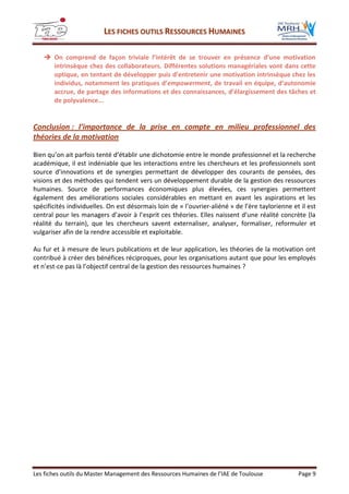 LLEESS FFIICCHHEESS OOUUTTIILLSS RREESSSSOOUURRCCEESS HHUUMMAAIINNEESS
Les fiches outils du Master Management des Ressources Humaines de l’IAE de Toulouse Page 9
 On comprend de façon triviale l’intérêt de se trouver en présence d’une motivation
intrinsèque chez des collaborateurs. Différentes solutions managériales vont dans cette
optique, en tentant de développer puis d’entretenir une motivation intrinsèque chez les
individus, notamment les pratiques d’empowerment, de travail en équipe, d’autonomie
accrue, de partage des informations et des connaissances, d’élargissement des tâches et
de polyvalence...
Conclusion : l’importance de la prise en compte en milieu professionnel des
théories de la motivation
Bien qu’on ait parfois tenté d’établir une dichotomie entre le monde professionnel et la recherche
académique, il est indéniable que les interactions entre les chercheurs et les professionnels sont
source d’innovations et de synergies permettant de développer des courants de pensées, des
visions et des méthodes qui tendent vers un développement durable de la gestion des ressources
humaines. Source de performances économiques plus élevées, ces synergies permettent
également des améliorations sociales considérables en mettant en avant les aspirations et les
spécificités individuelles. On est désormais loin de « l’ouvrier-aliéné » de l’ère taylorienne et il est
central pour les managers d’avoir à l’esprit ces théories. Elles naissent d’une réalité concrète (la
réalité du terrain), que les chercheurs savent externaliser, analyser, formaliser, reformuler et
vulgariser afin de la rendre accessible et exploitable.
Au fur et à mesure de leurs publications et de leur application, les théories de la motivation ont
contribué à créer des bénéfices réciproques, pour les organisations autant que pour les employés
et n’est-ce pas là l’objectif central de la gestion des ressources humaines ?
 