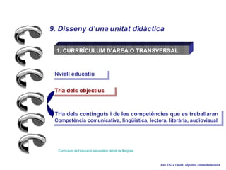 9. Disseny duna unitat didctica Les TIC a laula: algunes consideracions 1. CURRR?CULUM D?REA O TRANSVERSAL Currculum de  leducaci   secundria :  mbit  de  llenges   Nviell educatiu Tria dels objectius Tria dels continguts i de les competncies que es treballaran  Competncia comunicativa, lingstica, lectora, literria, audiovisual 