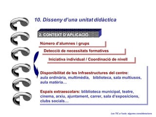10. Disseny duna unitat didctica Les TIC a laula: algunes consideracions 2. CONTEXT DAPLICACI? Iniciativa individual / Coordinaci de nivell  Nmero dalumnes i grups Disponibilitat de les Infraestructures del centre :  aula ordinria, multimdia,  biblioteca, sala multiusos,  aula matria Espais extraescolars:  bliblioteca municipal, teatre, cinema, arxiu, ajuntament, carrer, sala dexposicions, clubs socials  Detecci de necessitats formatives 