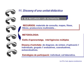 11. Disseny duna unitat didctica Les TIC a laula: algunes consideracions 3. ELS RECURSOS I LES ACTIVITATS METODOLOGIA: Estils daprenentatge,  intelligncies mltiples Disseny dactivitats : de diagnosi, de sntesi, daplicaci //  individuals, grupals // avaluatives, coavaluatives, autoavaluatives. Estratgies de participaci:  individual, collaborativa. RECURSOS:  materials de consulta, mapes, fitxes, llibres, produccions multimdia 