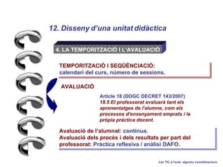 12. Disseny duna unitat didctica Les TIC a laula: algunes consideracions 4. LA TEMPORITZACI? I LAVALUACI? Article 18 (DOGC DECRET 143/2007)  18.5 El professorat avaluar tant els aprenentatges de l'alumne, com els processos d'ensenyament emprats i la prpia prctica docent. AVALUACI? Avaluaci de lalumnat : contnua. Avaluaci dels procs i dels resultats per part del professorat:  Prctica reflexiva / anlisi DAFO. TEMPORITZACI? I SEQ??NCIACI?:  calendari del curs, nmero de sessions. 
