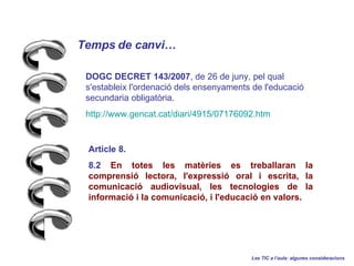 Temps de canvi Les TIC a laula: algunes consideracions Article 8. 8.2  En totes les matries es treballaran la comprensi lectora, l'expressi oral i escrita, la comunicaci audiovisual, les tecnologies de la informaci i la comunicaci, i l'educaci en valors.  DOGC DECRET 143/2007 , de 26 de juny, pel qual s'estableix l'ordenaci dels ensenyaments de l'educaci secundaria obligatria.   http :// www.gencat.cat / diari /4915/07176092. htm 