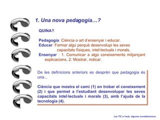 QUINA?   Pedagogia : Cincia o art densenyar i educar.  Educar : Formar alg perqu desenvolupi les seves  capacitats fsiques, intellectuals i morals. Ensenyar  : 1. Comunicar a alg coneixements mitjan?ant explicacions. 2. Mostrar, indicar. De les definicions anteriors es desprn que pedagogia s una... Cincia que mostra el cam (1) on trobar el coneixement (2) i que permet a lestudiant desenvolupar les seves capacitats intellectuals i morals (3), amb lajuda de la tecnologia (4). 1. Una nova pedagogia?   Les TIC a laula: algunes consideracions 