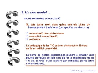 2. Un nou model   NOUS PATRONS DACTUACI? S, tots tenim molt clars quins sn els pilars de  lensenyament tradicional (perspectiva conductista): transmissi de coneixements  recepci i memoritzaci  avaluaci La suma de moltes experincies ajudar a establir unes pautes teriques de com sha de fer la implantaci de les TIC als centres duna manera generalitzada (perspectiva constructivista). Les TIC a laula: algunes consideracions La pedagogia de les TIC est en construcci. Encara no s un edifici consolidat.   