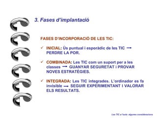 3. Fases dimplantaci   Les TIC a laula: algunes consideracions FASES DINCORPORACI? DE LES TIC: INICIAL :  ?s puntual i espordic de les TIC  PERDRE LA POR. COMBINADA :  Les TIC com un suport per a les classes  GUANYAR SEGURETAT i PROVAR NOVES ESTRAT?GIES. INTEGRADA :  Les TIC integrades. Lordinador es fa invisible  SEGUIR EXPERIMENTANT I VALORAR ELS RESULTATS. 