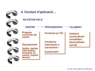 4. Context daplicaci   Les TIC a laula: algunes consideracions ALUMNAT CENTRE PROFESSORAT Projecte curricular de centre Equipaments (aules, equips informtics, formaci en centre, suport tcnic) Formaci en TIC Iniciatives individuals o collectives /  Continuitat? Ambient sociocultural (nivellador/ desnivellador social) NO ESTEM SOLS 