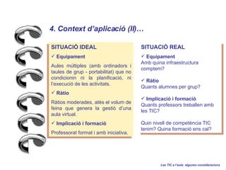 Les TIC a laula: algunes consideracions 4. Context daplicaci (II)   SITUACI? IDEAL Equipament Aules mltiples (amb ordinadors i taules de grup - portabilitat) que no condicionin ni la planificaci, ni lexecuci de les activitats. Rtio Rtios moderades, ats el volum de feina que genera la gesti duna aula virtual. Implicaci i formaci Professorat format i amb iniciativa. SITUACI? REAL Equipament Amb quina infraestructura comptem? Rtio Quants alumnes per grup? Implicaci i formaci Quants professors treballen amb les TIC? Quin nivell de competncia TIC tenim? Quina formaci ens cal? 