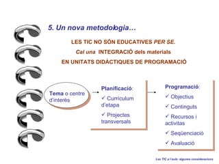 5. Un nova metodologia   Les TIC a laula: algunes consideracions LES TIC NO S?N EDUCATIVES  PER SE. Cal una  INTEGRACI? dels materials EN UNITATS DID?CTIQUES DE PROGRAMACI? Programaci : Objectius Continguts Recursos i activitas Seqenciaci Avaluaci Planificaci : Currculum detapa Projectes transversals Tema  o centre dinters 