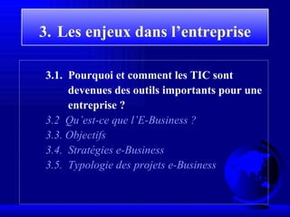 3.   Les enjeux  dans l’entreprise 3 . 1 .  Pourquoi et comment les TIC sont devenues des outils importants pour une entreprise ? 3 . 2   Qu’est-ce que l’E-Business ?   3.3. Objectifs 3.4.  Stratégies e-Business 3.5.  Typologie des projets e-Business 