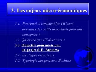 3.   Les enjeux  micro-économiques   3 . 1 .   Pourquoi et comment les TIC sont devenues des outils importants pour une entreprise ? 3 . 2   Qu’est-ce que l’E-Business ? 3.3.  Objectifs poursuivis par    un projet d’E- Business 3.4.  Stratégies e-Business 3.5.  Typologie des projets e-Business 