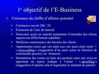 1 e  o bjectif de l’E-Business Croissance du chiffre d’affaires potentiel Commerce ouvert 24h / 24 Extension de l’aire de marché Nouveaux accès au marché permettant d’atteindre des clients auparavant difficilement captables Meilleure connaissance des besoins des clients Appariement (ceux qui ont aimé ceci ont aussi aimé cela)     «  cross-selling  » (suggestion d’un autre achat en fonction de commandes passées; ex: Amazon) Stimulation des ventes en liant des produits entre eux et/ou en apportant un aspect ludique à l’achat : «  up-selling  » (suggestion d’options  afin d’augmenter le montant du panier )  