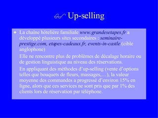    Up-selling La chaîne hôtelière familiale  www.grandesetapes.fr  a développé plusieurs sites secondaires :  seminaire-prestige.com, etapes-cadeaux.fr, events-in-castle  (cible anglophone) Elle ne rencontre plus de problèmes de décalage horaire ou de gestion linguistique au niveau des réservations. En appliquant des méthodes d’up-selling (vente d’options telles que bouquets de fleurs, massages,…), la valeur moyenne des commandes a progressé d’environ 15% en ligne, alors que ces services ne sont pris que par 1% des clients lors de réservation par téléphone. 
