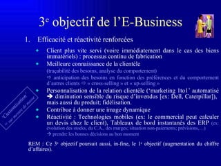 3 e  o bjectif de l’E-Business Efficacité et réactivité renforcées Client plus vite servi (voire immédiatement dans le cas des biens immatériels) : processus continu de fabrication Meilleure connaissance de la clientèle (traçabilité des besoins, analyse du comportement)    anticipation des besoins en fonction des préférences et du comportement d’autres clients     « cross-selling » et « up-selling » Personnalisation de la relation clientèle (‘marketing 1to1’ automatisé    diminution sensible du risque d’invendus  [ex: Dell, Caterpillar] ),  mais aussi du produit; fidélisation. Contribue à donner une image dynamique  Réactivité : Technologies mobiles (ex: le commercial peut calculer un devis chez le client), Tableaux de bord instantanés des ERP  (ex: évolution des stocks, du C.A., des marges; situation non-paiements; prévisions,…)    prendre les bonnes décisions au bon moment REM : Ce 3 e  objectif poursuit aussi, in-fine, le 1 e  objectif (augmentation du chiffre d’affaires). ‘ Customisation’ =  sur mesure de masse 