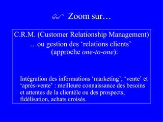 C.R.M. (Customer Relationship Management) … ou gestion des ‘relations clients’  (approche  one-to-one ) : Intégration des informations ‘marketing’, ‘vente’ et ‘après-vente’ : meilleure connaissance des besoins et attentes de la clientèle ou des prospects, fidélisation, achats croisés.    Zoom sur… 