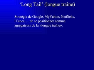 ‘ Long Tail’ (longue traîne) Stratégie de Google, MyYahoo, Netflicks, ITunes,… de se positionner comme agrégateurs de la «longue traîne». 