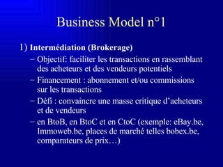 Business Model n°1 1)  Intermédiation (Brokerage) Objectif: faciliter les transactions en rassemblant des acheteurs et des vendeurs potentiels Financement : abonnement et/ou commissions sur les transactions Défi : convaincre une masse critique d’acheteurs et de vendeurs en BtoB, en BtoC et en CtoC (exemple: eBay.be, Immoweb.be, places de marché telles bobex.be, comparateurs de prix…) 