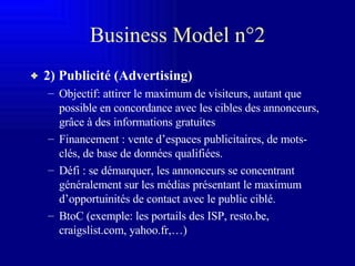 Business Model n°2 2) Publicité (Advertising) Objectif: attirer le maximum de visiteurs, autant que possible en concordance avec les cibles des annonceurs, grâce à des informations gratuites Financement : vente d’espaces publicitaires, de mots-clés, de base de données qualifiées. Défi : se démarquer, les annonceurs se concentrant généralement sur les médias présentant le maximum d’opportuinités de contact avec le public ciblé.  BtoC (exemple: les portails des ISP, resto.be, craigslist.com, yahoo.fr,…) 
