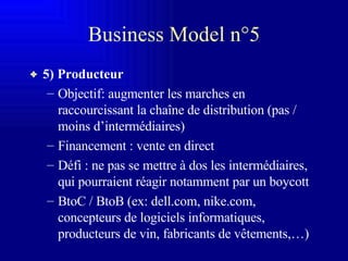 Business Model n°5 5) Producteur Objectif: augmenter les marches en raccourcissant la chaîne de distribution (pas / moins d’intermédiaires) Financement : vente en direct Défi : ne pas se mettre à dos les intermédiaires, qui pourraient réagir notamment par un boycott  BtoC / BtoB (ex: dell.com, nike.com, concepteurs de logiciels informatiques, producteurs de vin, fabricants de vêtements,…) 