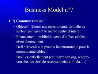 Business Model n°7 7) Communautaire Objectif: fédérer une communauté virtuelle de surfeur partageant le même centre d’intérêt Financement : publicité, vente d’offres ciblées, et/ou abonnement. Défi : devenir « la place » incontournable pour la communauté ciblée. BtoC essentiellement (ex: marmiton.org, rendez-vous.be, les sites de réseaux sociaux, flickr,…) 