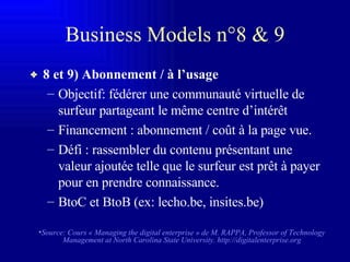 Business Models n°8 & 9 8 et 9) Abonnement / à l’usage Objectif: fédérer une communauté virtuelle de surfeur partageant le même centre d’intérêt Financement : abonnement / coût à la page vue. Défi : rassembler du contenu présentant une valeur ajoutée telle que le surfeur est prêt à payer pour en prendre connaissance. BtoC et BtoB (ex: lecho.be, insites.be) Source: Cours « Managing the digital enterprise » de M. RAPPA,  Professor of Technology Management at North Carolina State University.   http://digitalenterprise.org 