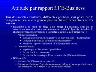 Attitude par rapport à l ’E-Business Dans des sociétés existantes, différentes positions sont prises par le management face au changement potentiel lié aux perspectives de l’e-business : Favorable à la mise en place d’un projet d’e-business, seul ou en association avec des partenaires (au moins un des 3 objectifs cités dans le chapitre précédent correspond à la stratégie actuelle de l’entreprise) : Attitude volontariste Innover (proposer une nouveauté via un nouveau canal) / Expérimenter Disposer d’un canal de distribution complémentaire Améliorer l’approvisionnement / l’efficience de la société Démarche forcée : Imposée par un fournisseur / grand client En réaction à la concurrence En réaction face au risque d’être court-circuité (désintermédiation) Défavorable : Attitude d’indifférence ou de passivité Attitude de résistance, l’e-business présentant (à long terme ou provisoirement) une menace (ex: les « Majors » du secteur audio-visuel)  
