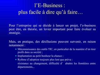 l ’E-Business  :  plus facile à dire qu’à faire… Pour l’entreprise qui se décide à lancer un projet, l’e-business peut être, en théorie, un levier  important pour faire évoluer sa stratégie. Mais , en pratique, des désillusions peuvent survenir, en raison notamment : Méconnaissance des o utils TIC, en particulier de la manière d’en tirer profit dans sa société ; Implantation au petit bonheur la chance ; Rythme d’adoption toujours plus lent que prévu : résistance au changement, difficulté d’  abattre les frontières entre départements,..   