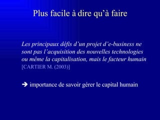 Les principaux défis d’un projet d’e-business ne sont pas l’acquisition des nouvelles technologies ou même la capitalisation, mais le facteur humain   [CARTIER M. (2003)]      importance de savoir gérer le capital humain Plus facile à dire qu’à faire 