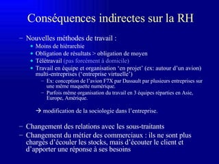 Conséquences indirectes sur la RH Nouvelles méthodes de travail : Moins de hiérarchie Obligation de résultats > obligation de moyen Télétravail  (pas forcément à domicile) Travail en équipe et organisation ‘en projet’ (ex: autour d’un avion) multi-entreprises (‘entreprise virtuelle’) Ex: conception de l’avion F7X par Dassault par plusieurs entreprises sur une même maquette numérique. Parfois même organisation du travail en 3 équipes réparties en Asie, Europe, Amérique.    modification de la sociologie dans l’entreprise. Changement des relations avec les sous-traitants Changement du métier des commerciaux : ils ne sont plus chargés d’écouler les stocks, mais d’écouter le client et d’apporter une réponse à ses besoins 