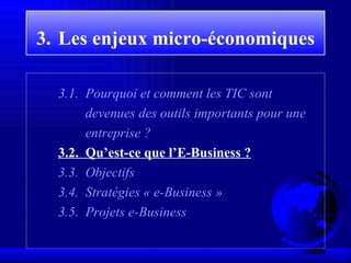 3.   Les enjeux  micro-économiques 3 . 1 .  Pourquoi et comment les TIC sont devenues des outils importants pour une entreprise ? 3 . 2.   Qu’est-ce que l’E-Business ? 3.3.  Objectifs 3.4.  Stratégies « e-Business » 3.5.  Projets e-Business 