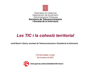 Les TIC i la cohesió territorial Fira Municipàlia, LLeida 26 d’octubre de 2007 www.gencat.cat/societatdelainformacio Jordi Bosch i Garcia, secretari de Telecomunicacions i Societat de la Informació 