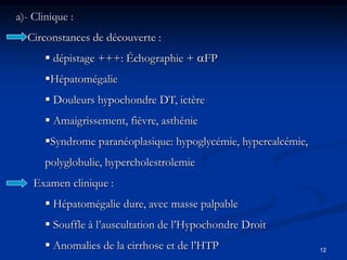 a)- Clinique :
  Circonstances de découverte :
        dépistage +++: Échographie + FP
       Hépatomégalie
        Douleurs hypochondre DT, ictère
        Amaigrissement, fièvre, asthénie
       Syndrome paranéoplasique: hypoglycémie, hypercalcémie,
       polyglobulie, hypercholestrolemie
    Examen clinique :
        Hépatomégalie dure, avec masse palpable
        Souffle à l’auscultation de l’Hypochondre Droit
        Anomalies de la cirrhose et de l’HTP                    12
 